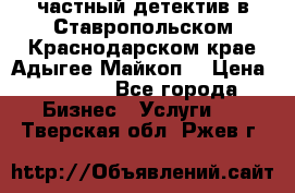 частный детектив в Ставропольском,Краснодарском крае,Адыгее(Майкоп) › Цена ­ 3 000 - Все города Бизнес » Услуги   . Тверская обл.,Ржев г.